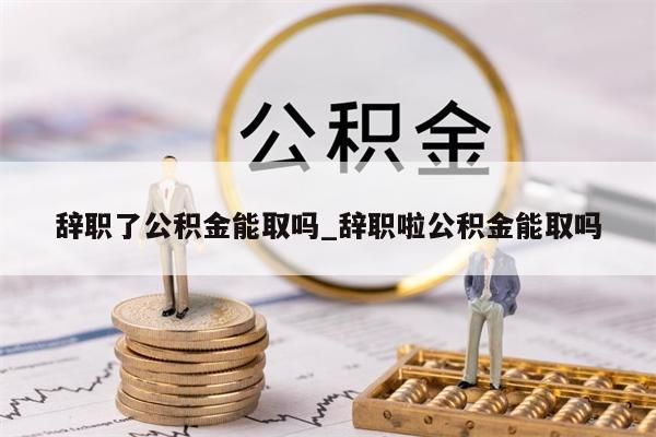 辞职了公积金能取吗_辞职啦公积金能取吗