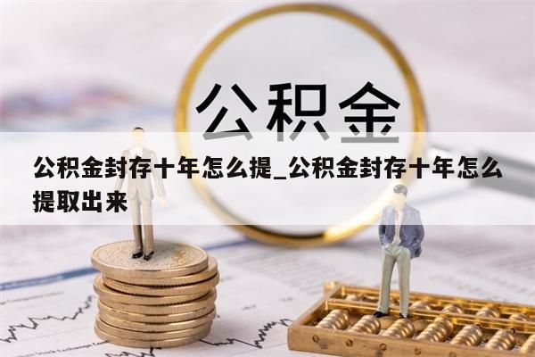 公积金封存十年怎么提_公积金封存十年怎么提取出来