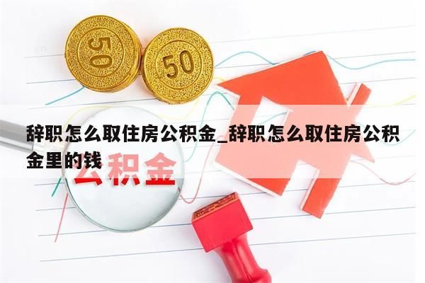 辞职怎么取住房公积金_辞职怎么取住房公积金里的钱