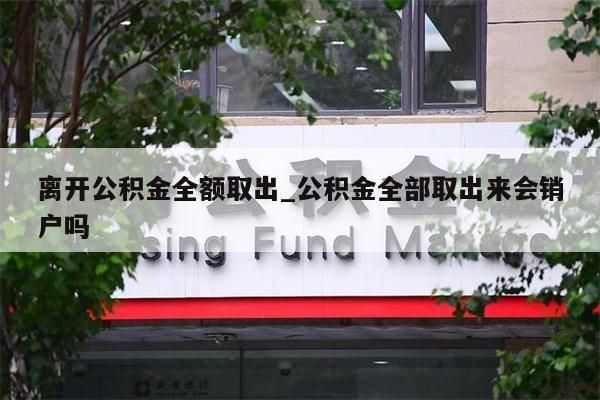 离开公积金全额取出_公积金全部取出来会销户吗